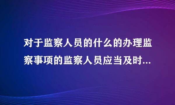 对于监察人员的什么的办理监察事项的监察人员应当及时报告来自