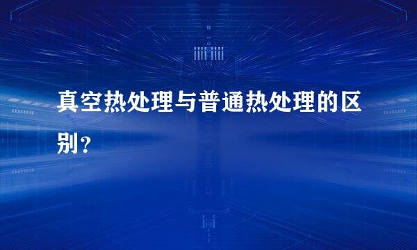 真空热处理与普通热处理的区别？