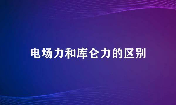电场力和库仑力的区别