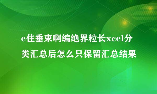e住垂束啊编绝界粒长xcel分类汇总后怎么只保留汇总结果