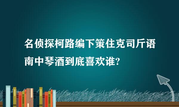 名侦探柯路编下策住克司斤语南中琴酒到底喜欢谁?