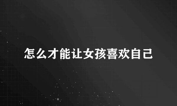 怎么才能让女孩喜欢自己