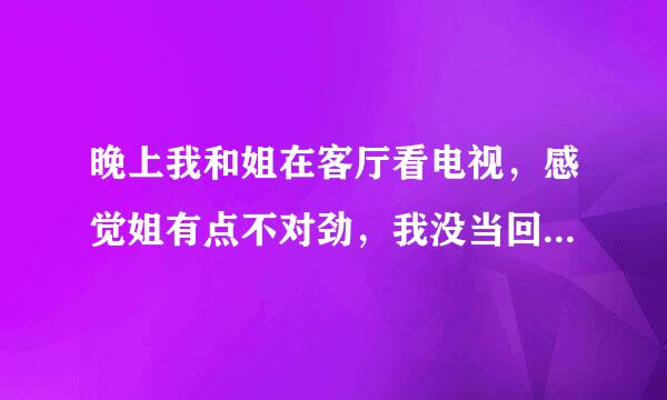 晚上我和姐在客厅看电视，感觉姐有点不对劲，我没当回事，过了会我有点困了就回我的房间睡觉了，正当我快