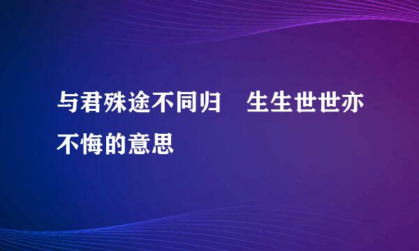 与君殊途不同归 生生世世亦不悔的意思