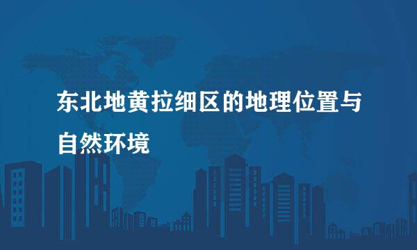 东北地黄拉细区的地理位置与自然环境