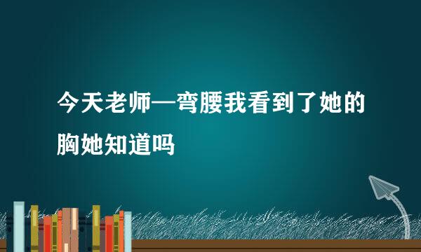 今天老师—弯腰我看到了她的胸她知道吗