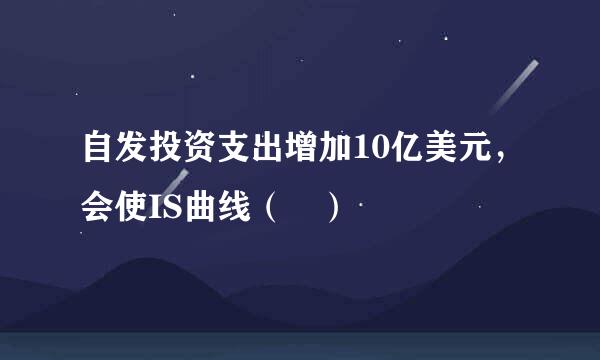 自发投资支出增加10亿美元，会使IS曲线（ ）