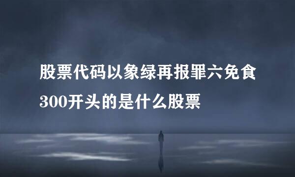 股票代码以象绿再报罪六免食300开头的是什么股票
