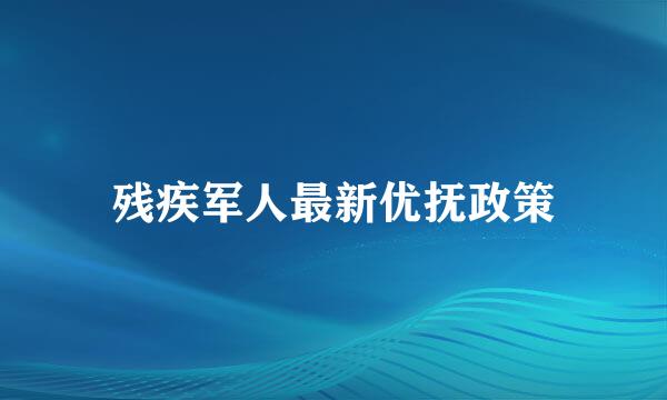 残疾军人最新优抚政策