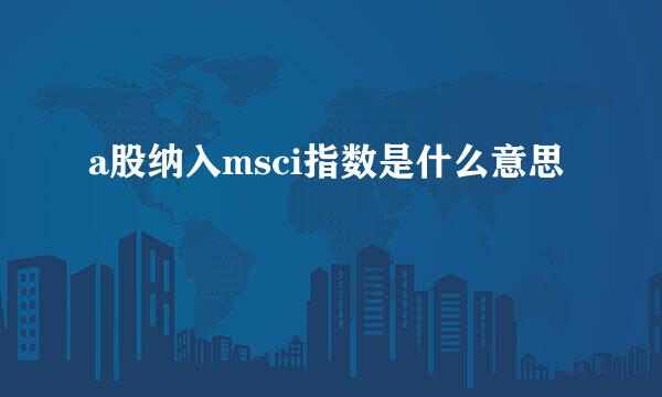 a股纳入msci指数是什么意思