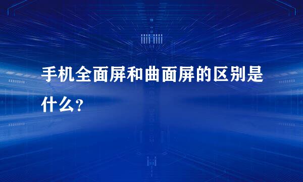 手机全面屏和曲面屏的区别是什么？