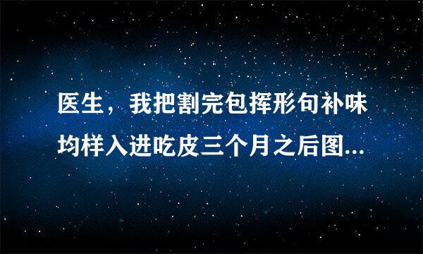 医生，我把割完包挥形句补味均样入进吃皮三个月之后图片...