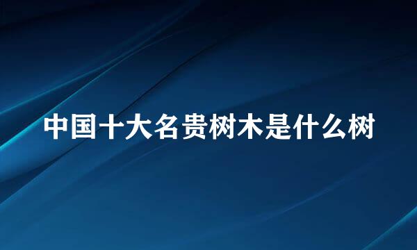 中国十大名贵树木是什么树