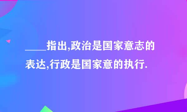____指出,政治是国家意志的表达,行政是国家意的执行.