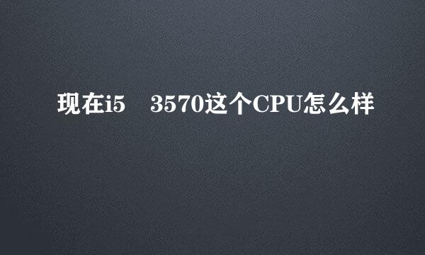 现在i5 3570这个CPU怎么样