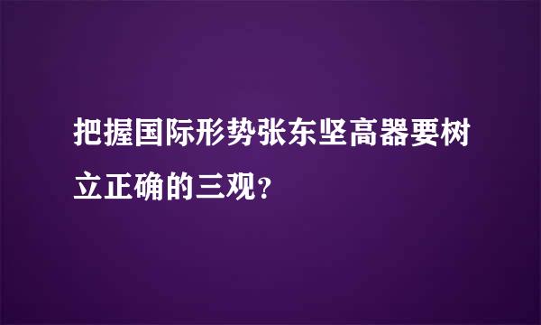 把握国际形势张东坚高器要树立正确的三观？