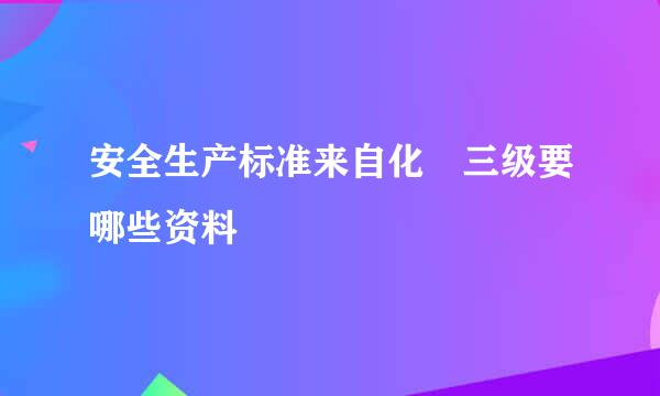 安全生产标准来自化 三级要哪些资料