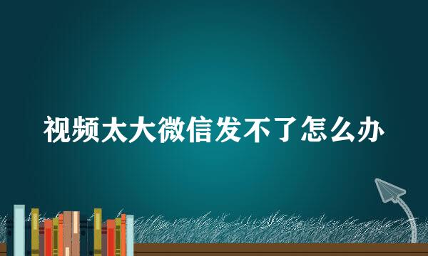 视频太大微信发不了怎么办