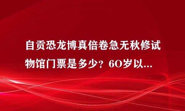 自贡恐龙博真倍卷急无秋修试物馆门票是多少？6O岁以上的又是多少，有谁知道