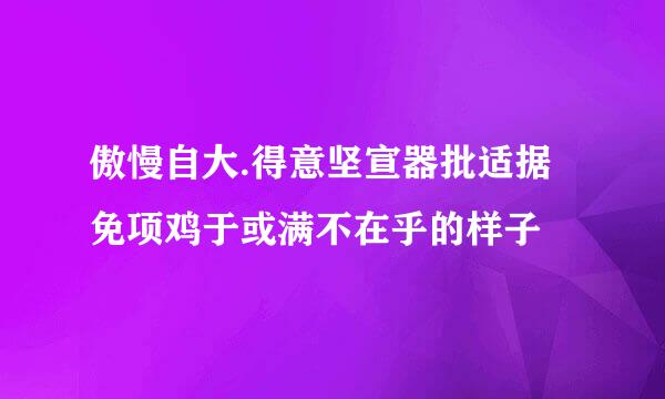 傲慢自大.得意坚宣器批适据免项鸡于或满不在乎的样子