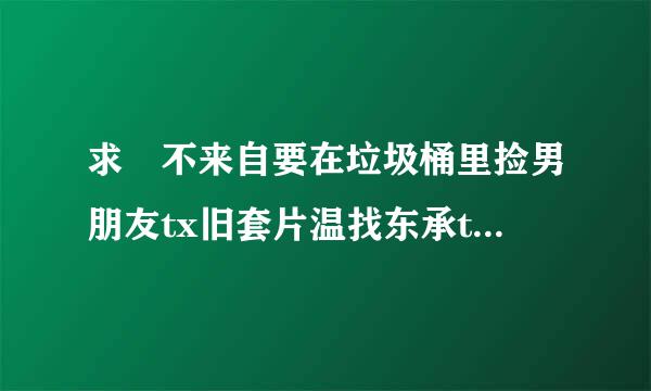 求 不来自要在垃圾桶里捡男朋友tx旧套片温找东承t百度云网盘