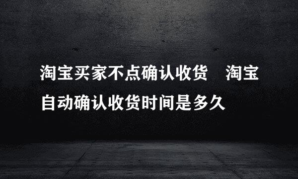 淘宝买家不点确认收货 淘宝自动确认收货时间是多久