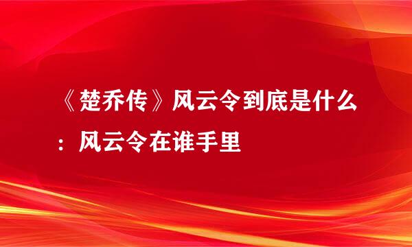 《楚乔传》风云令到底是什么：风云令在谁手里