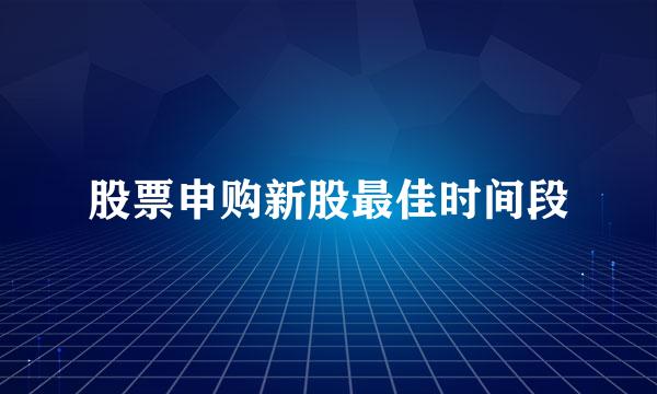 股票申购新股最佳时间段