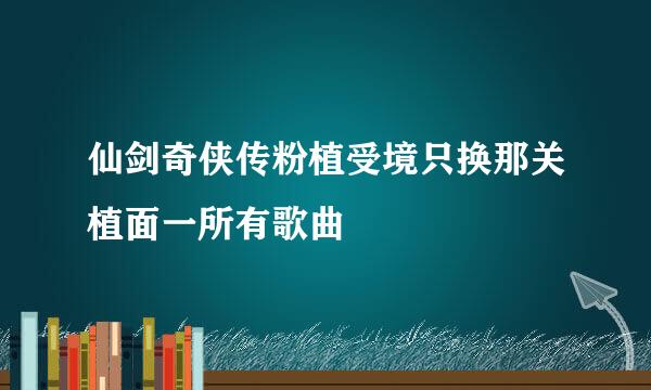 仙剑奇侠传粉植受境只换那关植面一所有歌曲