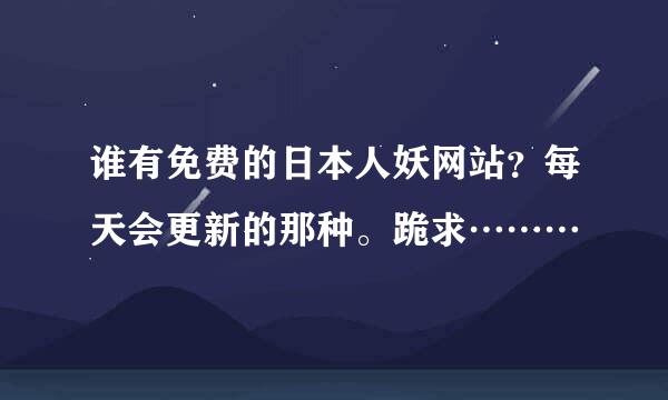 谁有免费的日本人妖网站？每天会更新的那种。跪求………