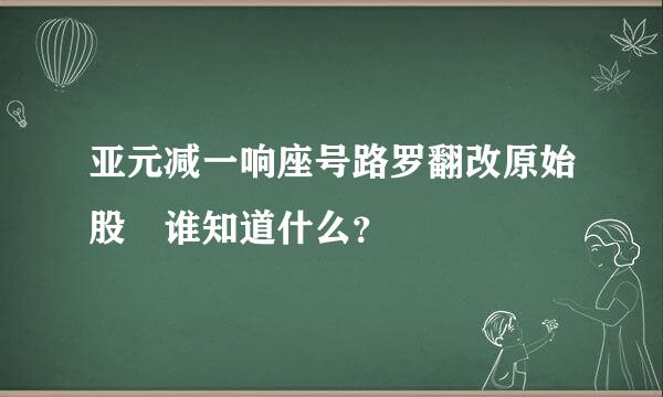 亚元减一响座号路罗翻改原始股 谁知道什么？