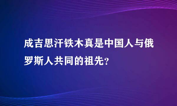 成吉思汗铁木真是中国人与俄罗斯人共同的祖先？
