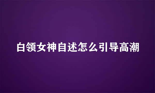 白领女神自述怎么引导高潮