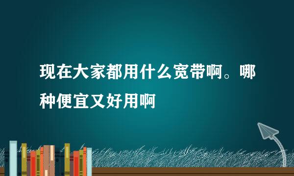 现在大家都用什么宽带啊。哪种便宜又好用啊