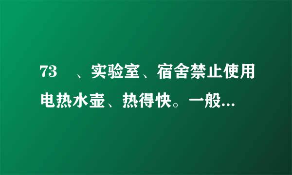73 、实验室、宿舍禁止使用电热水壶、热得快。一般电热水壶的功率为