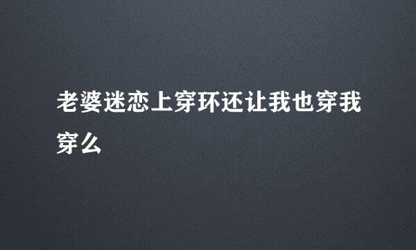 老婆迷恋上穿环还让我也穿我穿么