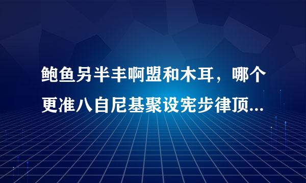 鲍鱼另半丰啊盟和木耳，哪个更准八自尼基聚设宪步律顶单确一些