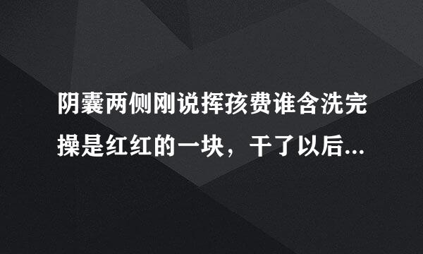 阴囊两侧刚说挥孩费谁含洗完操是红红的一块，干了以后还会有点来自白白的，请叫大神帮忙解答一下，谢谢了5
