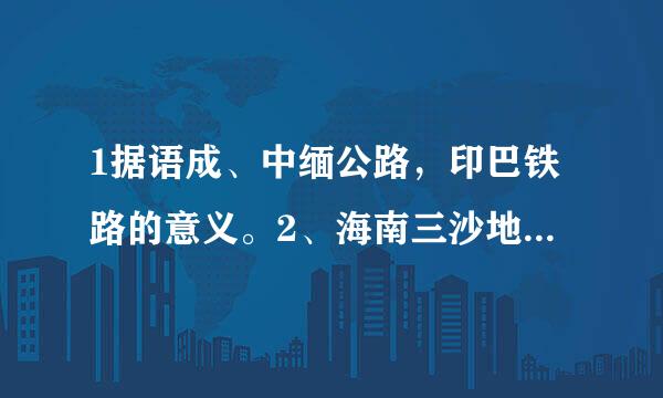 1据语成、中缅公路，印巴铁路的意义。2、海南三沙地理位置描述及重要性。入全重岩有音3、海南吸引外资有什么优势。