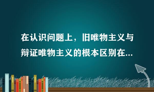 在认识问题上，旧唯物主义与辩证唯物主义的根本区别在于是否承认客观世界的可知性