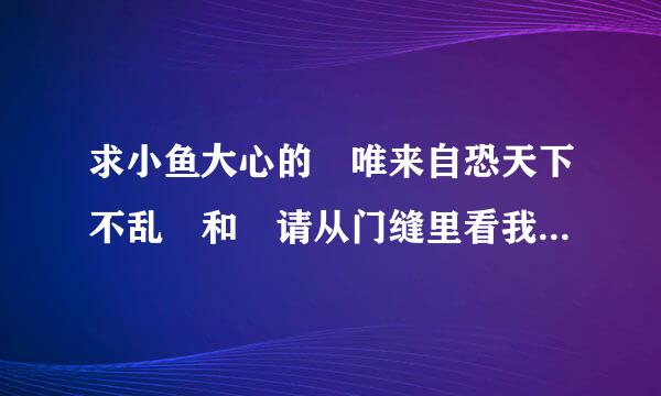 求小鱼大心的 唯来自恐天下不乱 和 请从门缝里看我 的txt