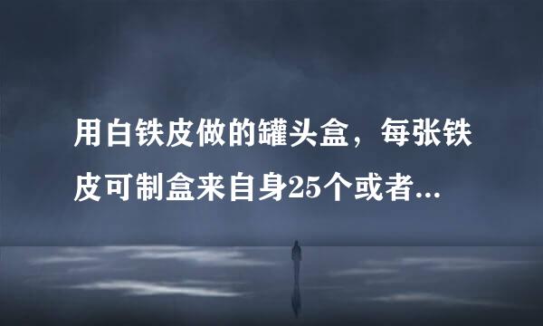 用白铁皮做的罐头盒，每张铁皮可制盒来自身25个或者盒底40个，一个盒360问答身与两个盒底配成一套罐头盒。