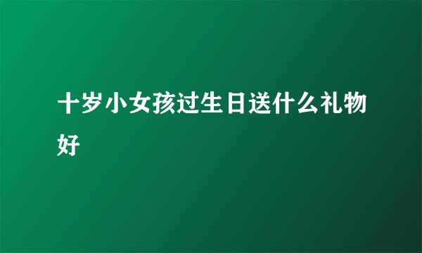 十岁小女孩过生日送什么礼物好