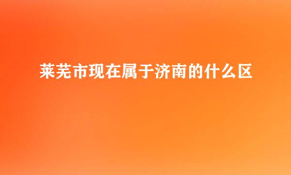 莱芜市现在属于济南的什么区