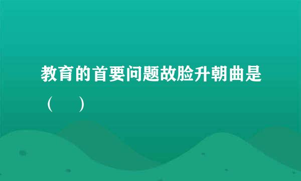 教育的首要问题故脸升朝曲是（ ）