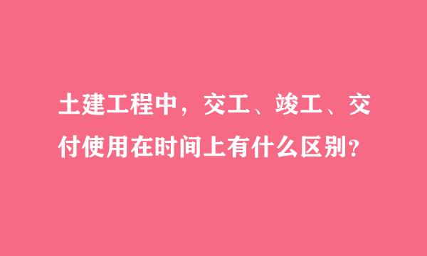 土建工程中，交工、竣工、交付使用在时间上有什么区别？