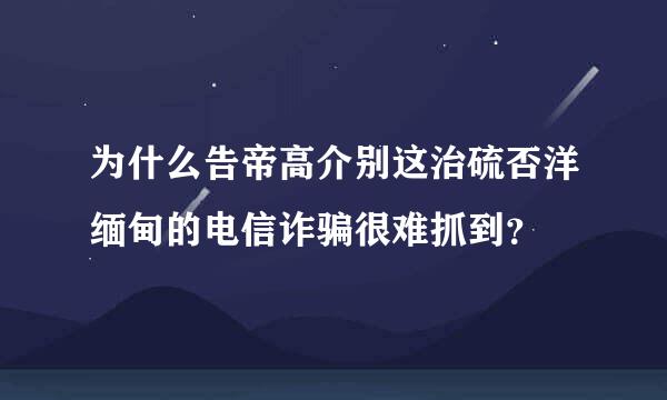 为什么告帝高介别这治硫否洋缅甸的电信诈骗很难抓到？
