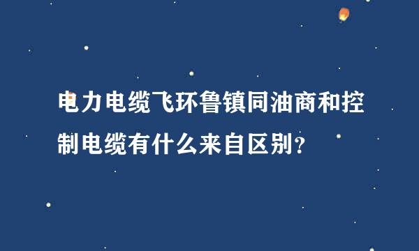电力电缆飞环鲁镇同油商和控制电缆有什么来自区别？
