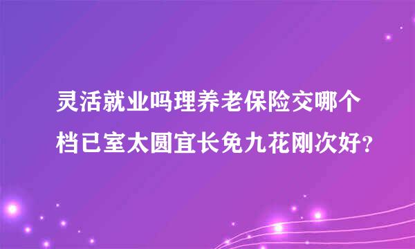 灵活就业吗理养老保险交哪个档已室太圆宜长免九花刚次好？