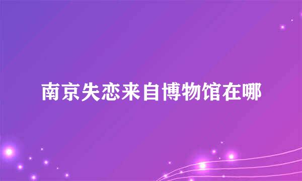 南京失恋来自博物馆在哪